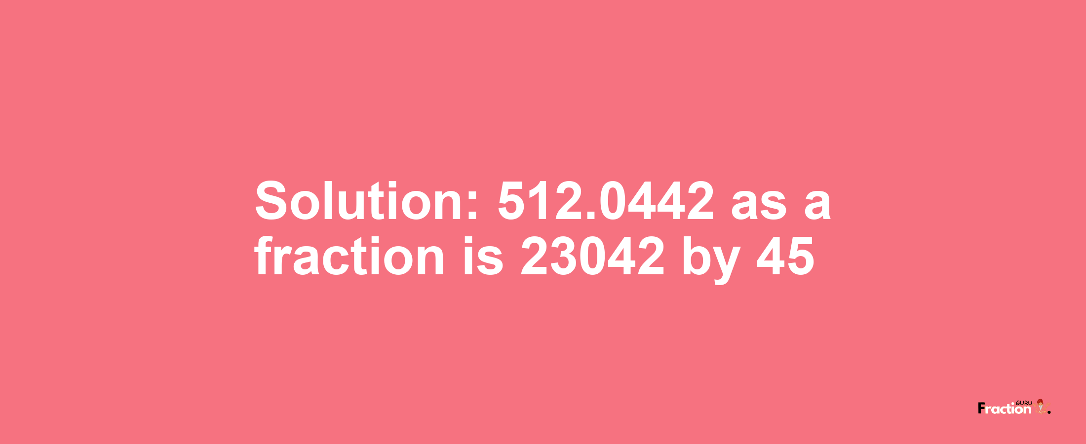 Solution:512.0442 as a fraction is 23042/45